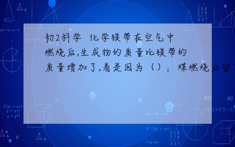 初2科学  化学镁带在空气中燃烧后,生成物的质量比镁带的质量增加了,着是因为（）；煤燃烧后留下的煤灰的质量比煤的质量减少了,这是因为（）.这两种现象都可以用（）来解释