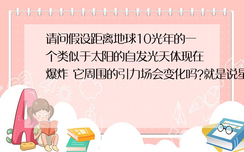 请问假设距离地球10光年的一个类似于太阳的自发光天体现在爆炸 它周围的引力场会变化吗?就是说星球爆炸后 引力场还会对周围的 行星 卫星