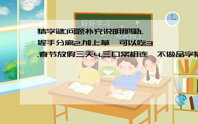 猜字谜:问题补充说明那里1.握手分离2.加上草,可以吃3.春节放假三天4.三口紧相连,不做品字猜5.开始还有一点美,谁知后来全不美6.两人力大冲破天7.一口咬去多半截8.有人无人都是你