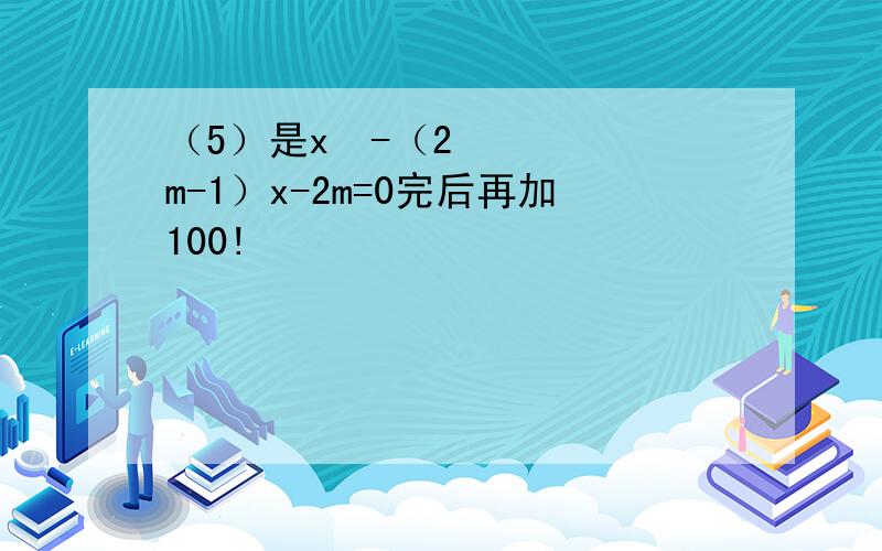 （5）是x²-（2m-1）x-2m=0完后再加100!