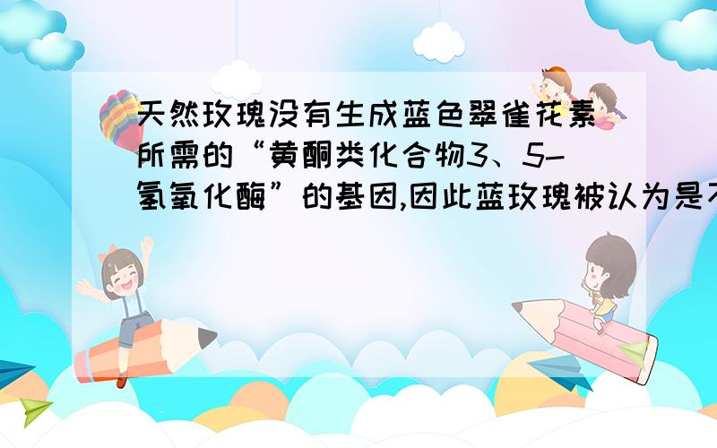 天然玫瑰没有生成蓝色翠雀花素所需的“黄酮类化合物3、5-氢氧化酶”的基因,因此蓝玫瑰被认为是不可能培育成功的.但日本科研人员将蓝三叶草中的合成蓝色翠雀花素的相关基因植入天然