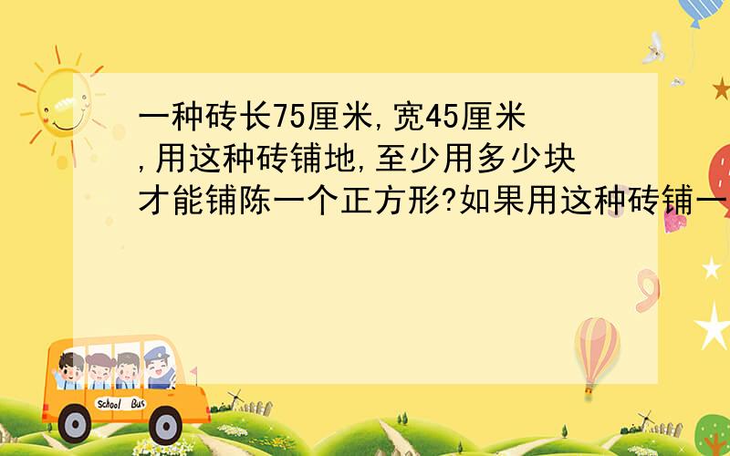 一种砖长75厘米,宽45厘米,用这种砖铺地,至少用多少块才能铺陈一个正方形?如果用这种砖铺一个长15米,宽10米的长方形会议室,至少用多少块地转?