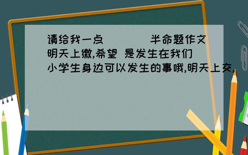 请给我一点____半命题作文明天上缴,希望 是发生在我们小学生身边可以发生的事哦,明天上交,