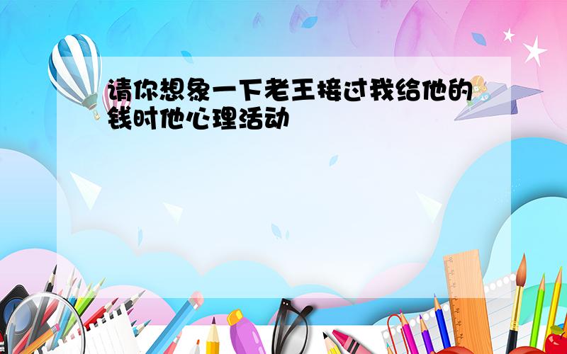 请你想象一下老王接过我给他的钱时他心理活动