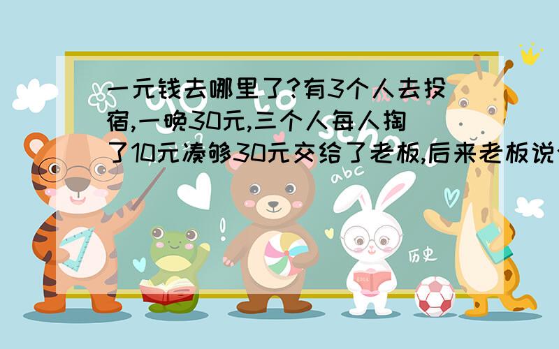 一元钱去哪里了?有3个人去投宿,一晚30元,三个人每人掏了10元凑够30元交给了老板,后来老板说今天优惠只要25元就够了,拿出5元命令服务生退还给他们,服务生偷偷藏起了2元,然后,把剩下的3元