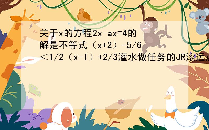 关于x的方程2x-ax=4的解是不等式（x+2）-5/6＜1/2（x-1）+2/3灌水做任务的JR滚远点，BZ别让我看见，这些话只说给那一类人听，如果碰巧看见抱歉污了你的眼。我花一百多分不是来听人FJ的