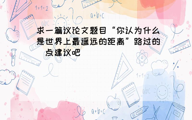 求一篇议论文题目“你认为什么是世界上最遥远的距离”路过的給点建议吧＾_＾||