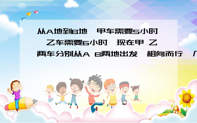 从A地到B地,甲车需要5小时,乙车需要6小时,现在甲 乙两车分别从A B两地出发,相向而行,几小时相遇