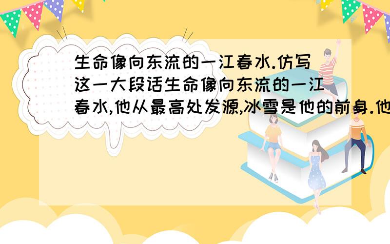 生命像向东流的一江春水.仿写这一大段话生命像向东流的一江春水,他从最高处发源,冰雪是他的前身.他聚集起许多细流,合成一股有力的洪涛,向下奔注,他曲折地穿过了悬崖峭壁,冲倒了层沙