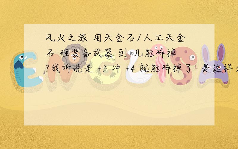 风火之旅 用天金石/人工天金石 砸装备武器 到+几能碎掉?我听说是 +3 冲 +4 就能碎掉了  是这样么?那你们的意思就是说不会碎了?只是等级掉下来?是吧?