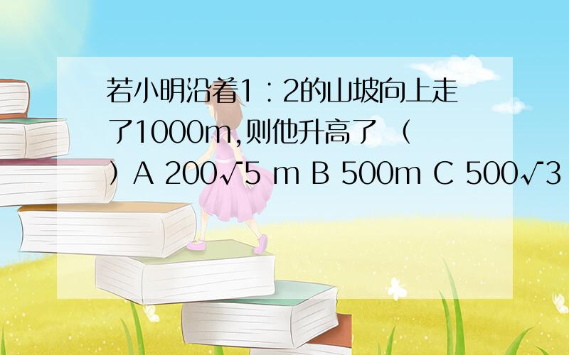 若小明沿着1∶2的山坡向上走了1000m,则他升高了 （）A 200√5 m B 500m C 500√3 m D 1000M过程!