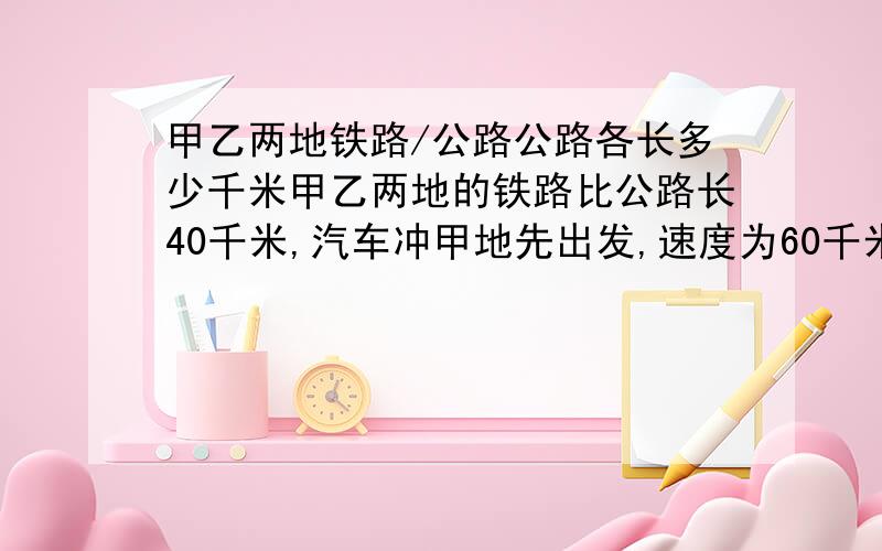 甲乙两地铁路/公路公路各长多少千米甲乙两地的铁路比公路长40千米,汽车冲甲地先出发,速度为60千米/时,开出0.5小时后,火车也从甲地开出,湿度为80千米/时,结果汽车反比火车晚1小时到达乙地