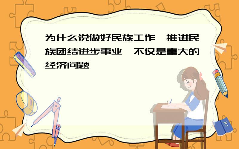 为什么说做好民族工作,推进民族团结进步事业,不仅是重大的经济问题,