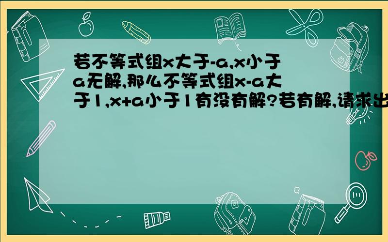 若不等式组x大于-a,x小于a无解,那么不等式组x-a大于1,x+a小于1有没有解?若有解,请求出不等式组的解集;若没有请说明理由?