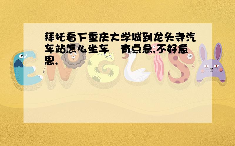 拜托看下重庆大学城到龙头寺汽车站怎么坐车　有点急,不好意思,