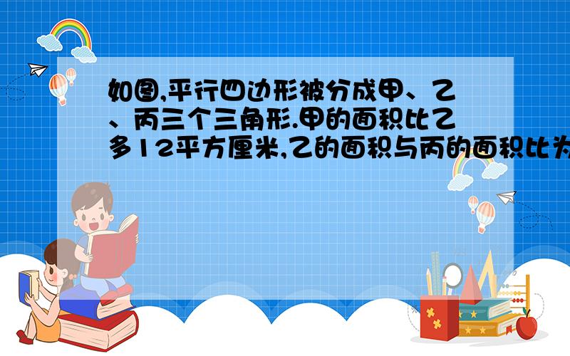 如图,平行四边形被分成甲、乙、丙三个三角形.甲的面积比乙多12平方厘米,乙的面积与丙的面积比为2：3.求平行四边形的面积.（请写明解题思路11