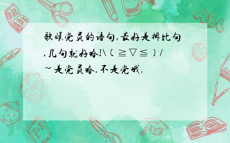 歌颂党员的语句,最好是排比句,几句就好哈!\(≧▽≦)/~是党员哈.不是党哦.