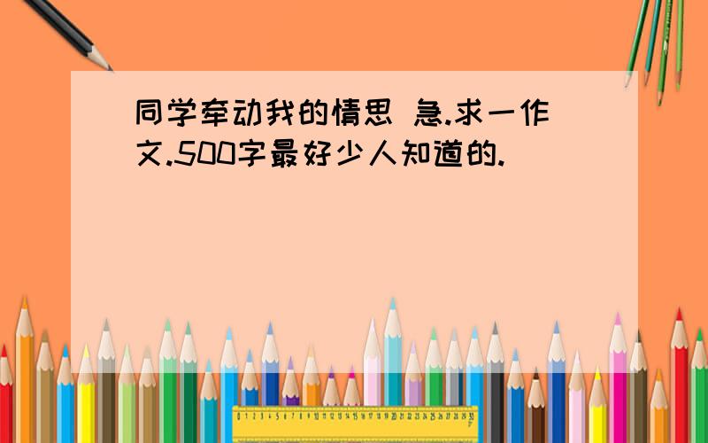 同学牵动我的情思 急.求一作文.500字最好少人知道的.