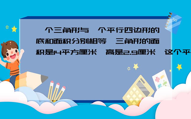 一个三角形与一个平行四边形的底和面积分别相等,三角形的面积是14平方厘米,高是2.9厘米,这个平行四边形怎么算了还不行？