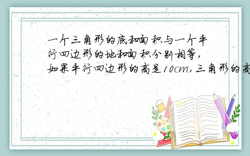 一个三角形的底和面积与一个平行四边形的地和面积分别相等,如果平行四边形的高是10cm,三角形的高会是多