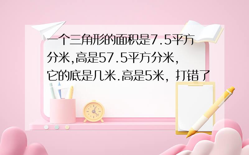 一个三角形的面积是7.5平方分米,高是57.5平方分米,它的底是几米.高是5米，打错了