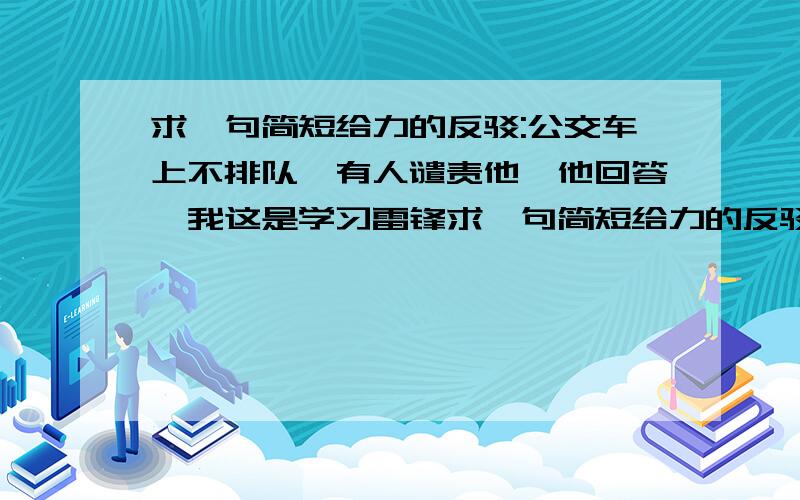 求一句简短给力的反驳:公交车上不排队,有人谴责他,他回答,我这是学习雷锋求一句简短给力的反驳：公交车上不排队,有人谴责他,他回答,我这是学习雷锋的钉子精神,一一要有钻劲,二要有挤