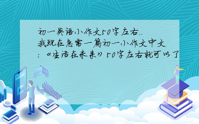 初一英语小作文50字左右..我现在急需一篇初一小作文中文:《生活在未来》50字左右就可以了