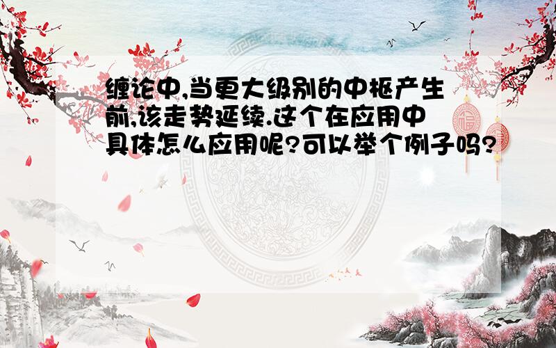 缠论中,当更大级别的中枢产生前,该走势延续.这个在应用中具体怎么应用呢?可以举个例子吗?