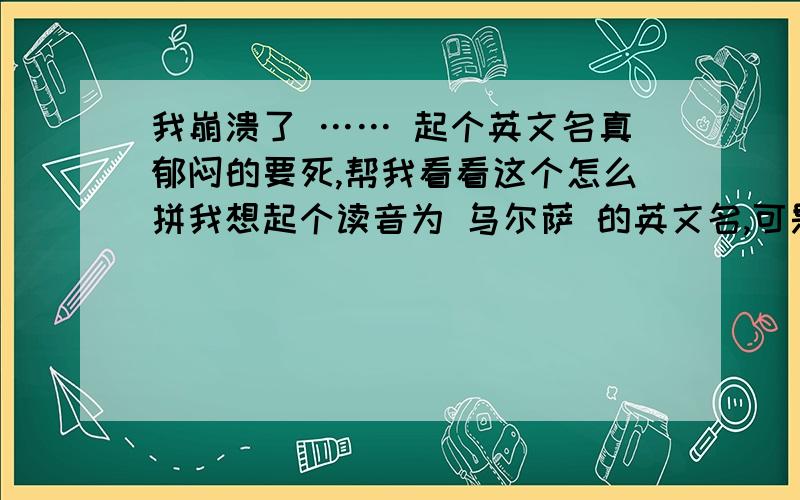 我崩溃了 …… 起个英文名真郁闷的要死,帮我看看这个怎么拼我想起个读音为 乌尔萨 的英文名,可是…… 到底怎么拼Ursa 这个我也想过，可是Ur有读饿的，也有读乌尔的，比较迷惑。Ur 这个