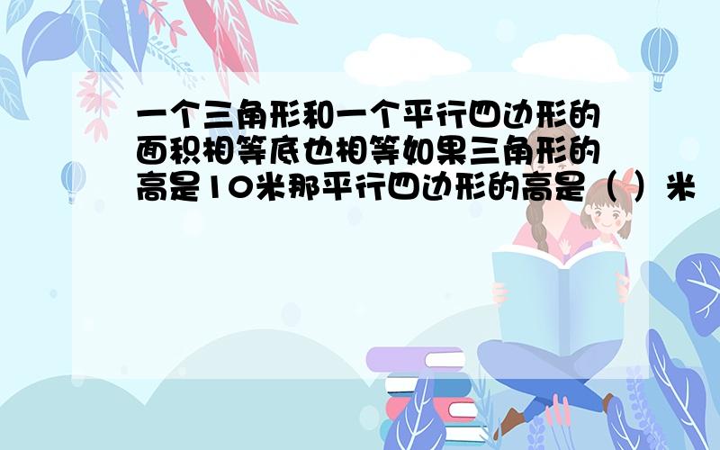 一个三角形和一个平行四边形的面积相等底也相等如果三角形的高是10米那平行四边形的高是（ ）米