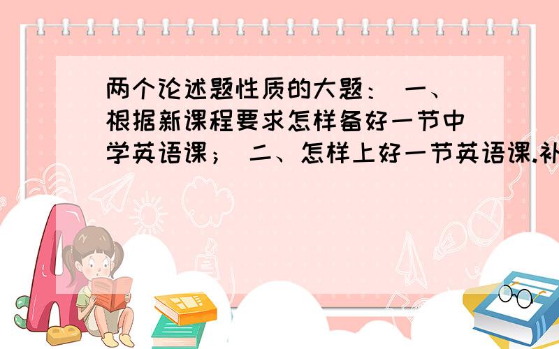 两个论述题性质的大题： 一、根据新课程要求怎样备好一节中学英语课； 二、怎样上好一节英语课.补充：1、面向的是初中英语教学.           2、可以是详细的条理清晰的答案,也可以是大纲