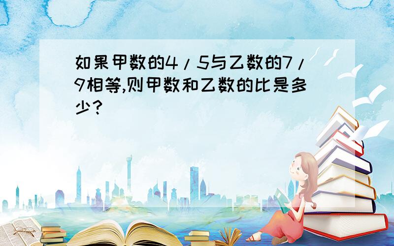 如果甲数的4/5与乙数的7/9相等,则甲数和乙数的比是多少?