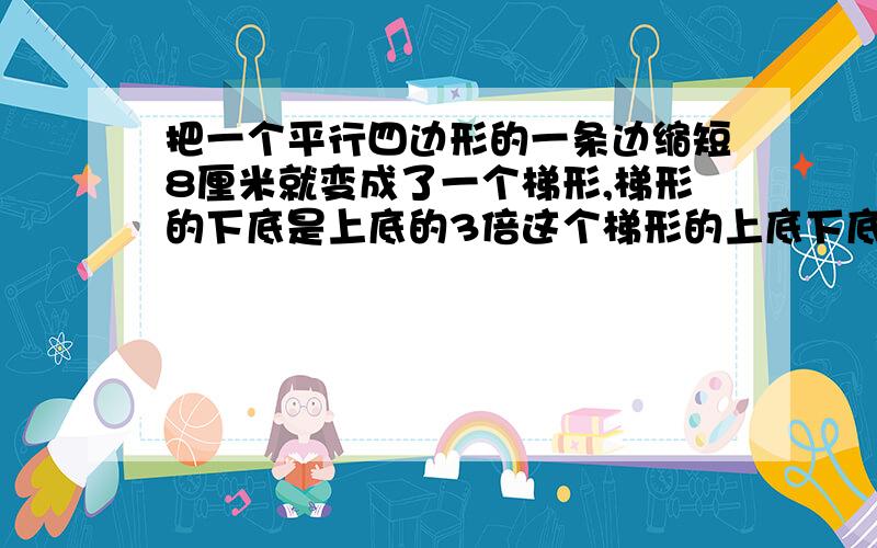 把一个平行四边形的一条边缩短8厘米就变成了一个梯形,梯形的下底是上底的3倍这个梯形的上底下底是多少厘