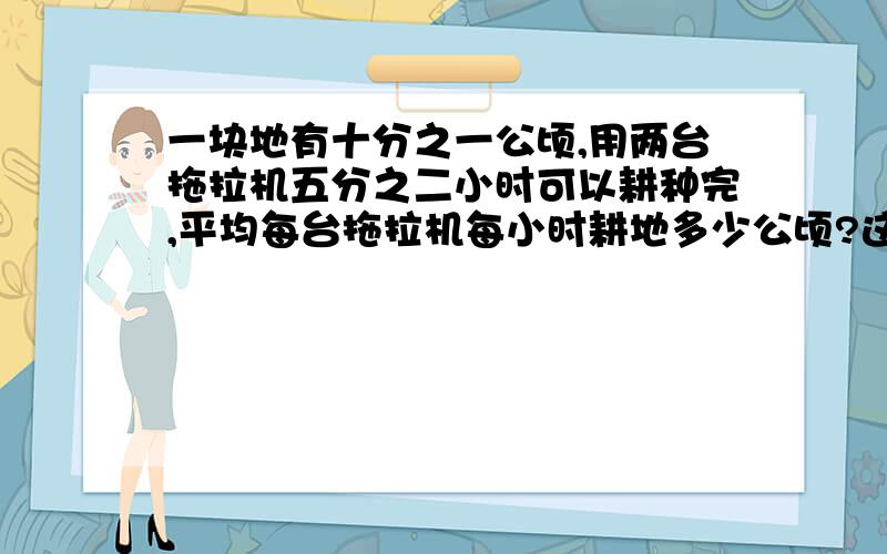 一块地有十分之一公顷,用两台拖拉机五分之二小时可以耕种完,平均每台拖拉机每小时耕地多少公顷?这块地有十分之七公顷啊······