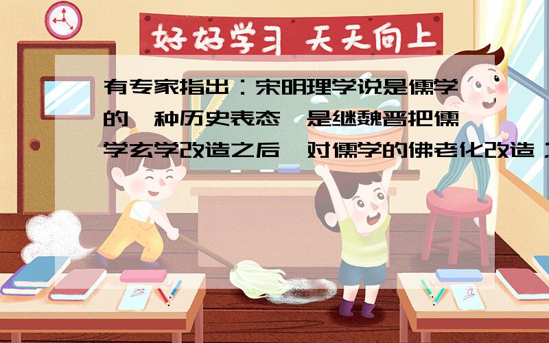 有专家指出：宋明理学说是儒学的一种历史表态,是继魏晋把儒学玄学改造之后,对儒学的佛老化改造；宋明理学是对隋唐以来逐渐走向没落的儒学的一种强有力的复兴.下列是对这段话的解读,