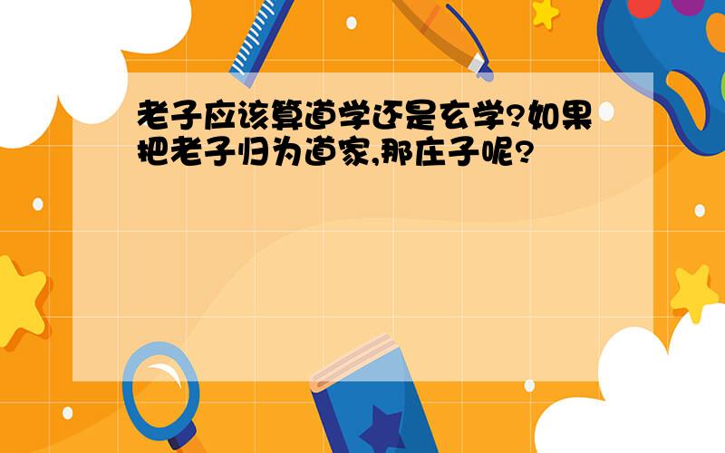 老子应该算道学还是玄学?如果把老子归为道家,那庄子呢?