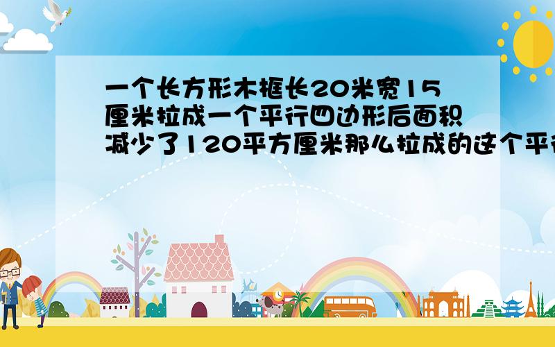 一个长方形木框长20米宽15厘米拉成一个平行四边形后面积减少了120平方厘米那么拉成的这个平行四边形的高是多少厘米