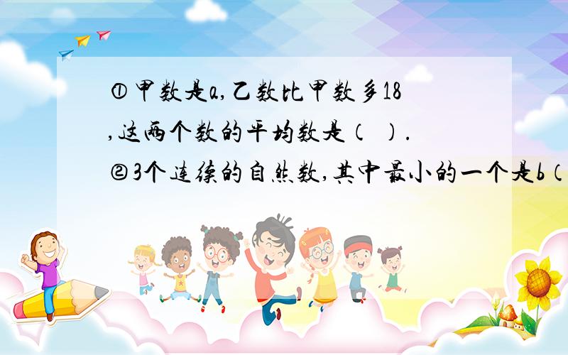 ①甲数是a,乙数比甲数多18,这两个数的平均数是（ ）.②3个连续的自然数,其中最小的一个是b（b＞0）,这三个数的和是（ ）.③梯形的上底是a,下底是b,高是10,这个梯形的面积是（ ）.列式说明!