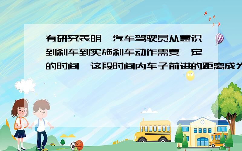 有研究表明,汽车驾驶员从意识到刹车到实施刹车动作需要一定的时间,这段时间内车子前进的距离成为“反应距离”，而从实施刹车动作到车子停下来也要一定的时间，这段时间内车子前进