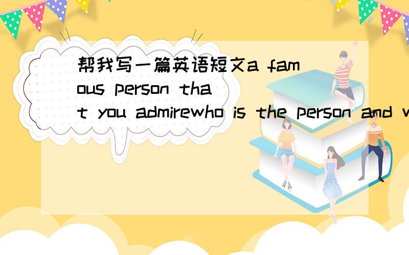 帮我写一篇英语短文a famous person that you admirewho is the person and why is he or she famouswhat do you perticularly admire him or her and how has the person contirbuted to societywhat question will you ask him or her if you met this perso