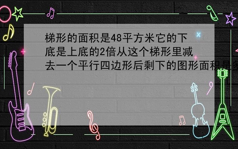 梯形的面积是48平方米它的下底是上底的2倍从这个梯形里减去一个平行四边形后剩下的图形面积是多少平方米?