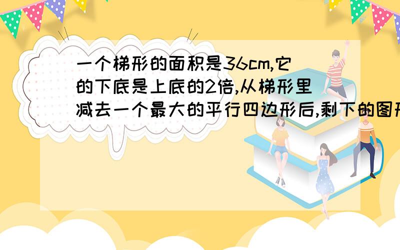 一个梯形的面积是36cm,它的下底是上底的2倍,从梯形里减去一个最大的平行四边形后,剩下的图形的面积是多