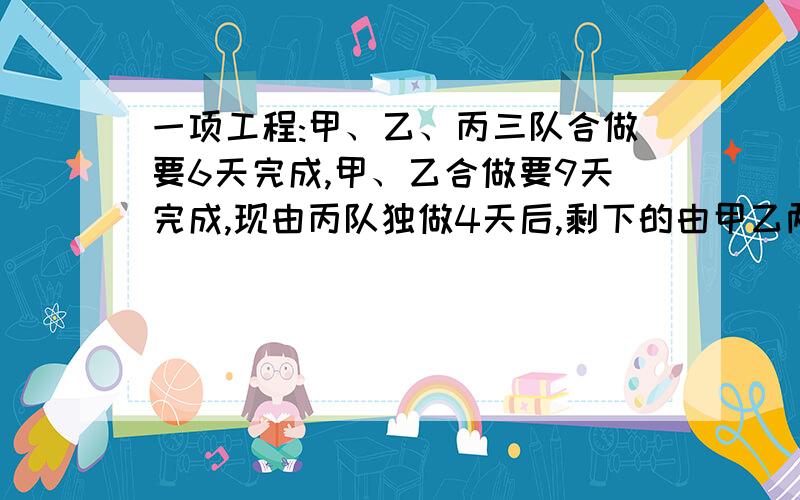 一项工程:甲、乙、丙三队合做要6天完成,甲、乙合做要9天完成,现由丙队独做4天后,剩下的由甲乙两队合做还要几天?