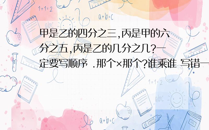 甲是乙的四分之三,丙是甲的六分之五,丙是乙的几分之几?一定要写顺序 .那个×那个?谁乘谁 写错一个就全错 -