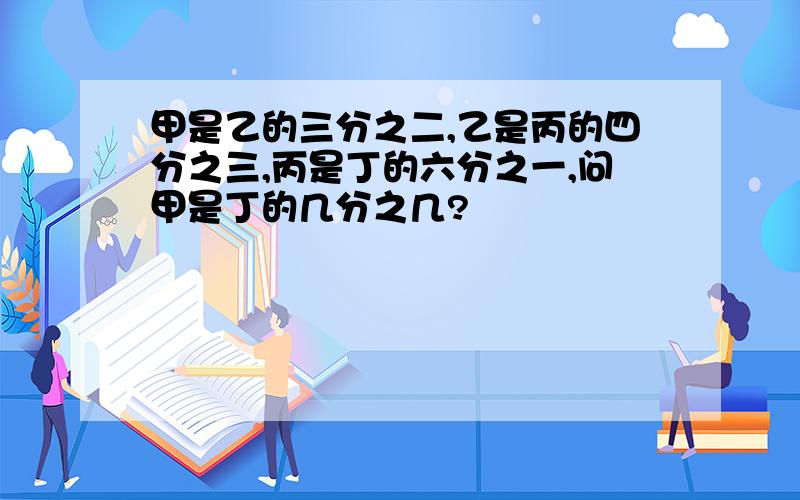 甲是乙的三分之二,乙是丙的四分之三,丙是丁的六分之一,问甲是丁的几分之几?