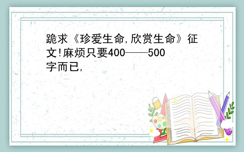 跪求《珍爱生命,欣赏生命》征文!麻烦只要400——500字而已,