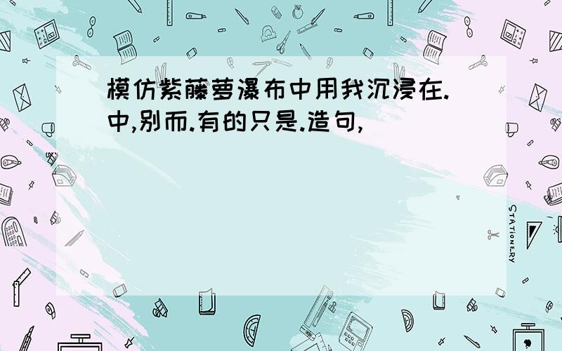 模仿紫藤萝瀑布中用我沉浸在.中,别而.有的只是.造句,