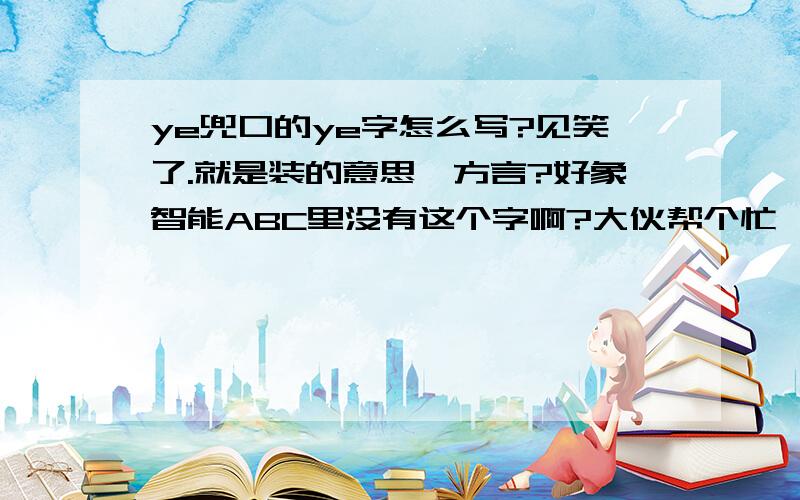 ye兜口的ye字怎么写?见笑了.就是装的意思,方言?好象智能ABC里没有这个字啊?大伙帮个忙