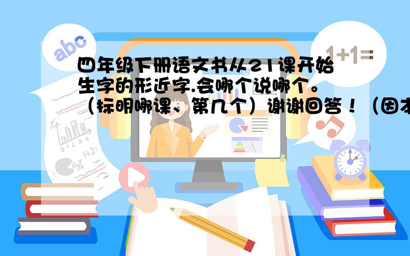 四年级下册语文书从21课开始生字的形近字.会哪个说哪个。（标明哪课、第几个）谢谢回答！（因本人已没有财富值，所以没有悬赏）