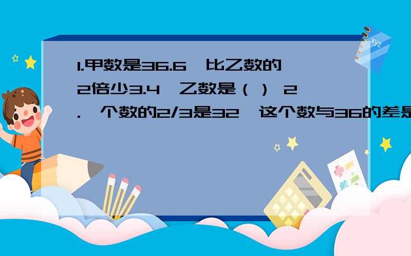 1.甲数是36.6,比乙数的2倍少3.4,乙数是（） 2.一个数的2/3是32,这个数与36的差是（）